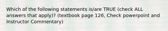 Which of the following statements is/are TRUE (check ALL answers that apply)? (textbook page 126, Check powerpoint and Instructor Commentary)