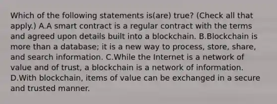 Which of the following statements is(are) true? (Check all that apply.) A.A smart contract is a regular contract with the terms and agreed upon details built into a blockchain. B.Blockchain is more than a database; it is a new way to process, store, share, and search information. C.While the Internet is a network of value and of trust, a blockchain is a network of information. D.With blockchain, items of value can be exchanged in a secure and trusted manner.