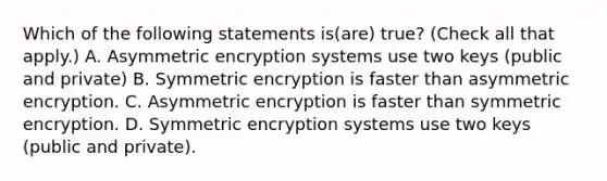 Which of the following statements is(are) true? (Check all that apply.) A. Asymmetric encryption systems use two keys (public and private) B. Symmetric encryption is faster than asymmetric encryption. C. Asymmetric encryption is faster than symmetric encryption. D. Symmetric encryption systems use two keys (public and private).