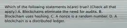 Which of the following statements is(are) true? (Check all that apply.) A. Blockchains eliminate the need for audits. B. Blockchain uses hashing. C. A nonce is a random number. D. A blockchain is a distributed ledger.