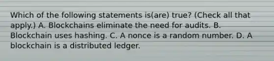 Which of the following statements is(are) true? (Check all that apply.) A. Blockchains eliminate the need for audits. B. Blockchain uses hashing. C. A nonce is a random number. D. A blockchain is a distributed ledger.