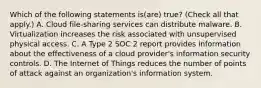 Which of the following statements is(are) true? (Check all that apply.) A. Cloud file-sharing services can distribute malware. B. Virtualization increases the risk associated with unsupervised physical access. C. A Type 2 SOC 2 report provides information about the effectiveness of a cloud provider's information security controls. D. The Internet of Things reduces the number of points of attack against an organization's information system.