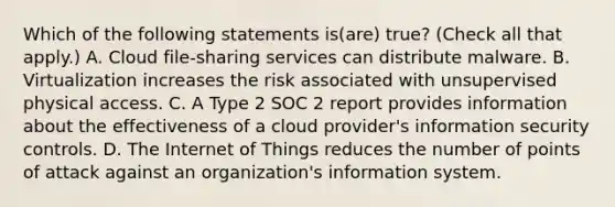 Which of the following statements is(are) true? (Check all that apply.) A. Cloud file-sharing services can distribute malware. B. Virtualization increases the risk associated with unsupervised physical access. C. A Type 2 SOC 2 report provides information about the effectiveness of a cloud provider's information security controls. D. The Internet of Things reduces the number of points of attack against an organization's information system.