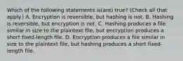 Which of the following statements is(are) true? (Check all that apply.) A. Encryption is reversible, but hashing is not. B. Hashing is reversible, but encryption is not. C. Hashing produces a file similar in size to the plaintext file, but encryption produces a short fixed-length file. D. Encryption produces a file similar in size to the plaintext file, but hashing produces a short fixed-length file.