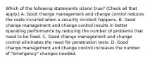 Which of the following statements is(are) true? (Check all that apply.) A. Good change management and change control reduces the costs incurred when a security incident happens. B. Good change management and change control results in better operating performance by reducing the number of problems that need to be fixed. C. Good change management and change control eliminates the need for penetration tests. D. Good change management and change control increases the number of "emergency" changes needed.