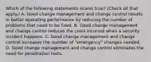 Which of the following statements is(are) true? (Check all that apply.) A. Good change management and change control results in better operating performance by reducing the number of problems that need to be fixed. B. Good change management and change control reduces the costs incurred when a security incident happens. C. Good change management and change control increases the number of "emergency" changes needed. D. Good change management and change control eliminates the need for penetration tests.