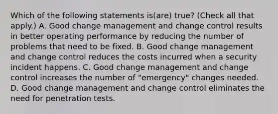 Which of the following statements is(are) true? (Check all that apply.) A. Good change management and change control results in better operating performance by reducing the number of problems that need to be fixed. B. Good change management and change control reduces the costs incurred when a security incident happens. C. Good change management and change control increases the number of "emergency" changes needed. D. Good change management and change control eliminates the need for penetration tests.