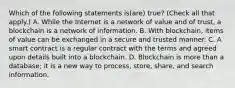 Which of the following statements is(are) true? (Check all that apply.) A. While the Internet is a network of value and of trust, a blockchain is a network of information. B. With blockchain, items of value can be exchanged in a secure and trusted manner. C. A smart contract is a regular contract with the terms and agreed upon details built into a blockchain. D. Blockchain is more than a database; it is a new way to process, store, share, and search information.