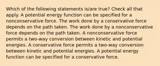 Which of the following statements is/are true? Check all that apply. A potential energy function can be specified for a nonconservative force. The work done by a conservative force depends on the path taken. The work done by a nonconservative force depends on the path taken. A nonconservative force permits a two-way conversion between kinetic and potential energies. A conservative force permits a two-way conversion between kinetic and potential energies. A potential energy function can be specified for a conservative force.