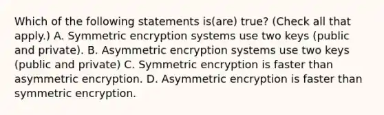 Which of the following statements is(are) true? (Check all that apply.) A. Symmetric encryption systems use two keys (public and private). B. Asymmetric encryption systems use two keys (public and private) C. Symmetric encryption is faster than asymmetric encryption. D. Asymmetric encryption is faster than symmetric encryption.