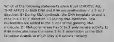 Which of the following statements is/are true? (CHOOSE ALL THAT APPLY) A) Both DNA and RNA are synthesized in a 5′ to 3′ direction. B) During RNA synthesis, the DNA template strand is read in a 3′ to 5′ direction. C) During RNA synthesis, new nucleotides are added to the 3′ end of the growing RNA molecule. D) RNA polymerase has 5′ to 3′ polymerase activity. E) RNA molecules have the same 5′ to 3′ orientation as the DNA template strands to which they are complementary.