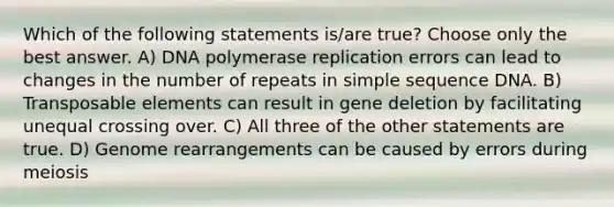 Which of the following statements is/are true? Choose only the best answer. A) DNA polymerase replication errors can lead to changes in the number of repeats in simple sequence DNA. B) Transposable elements can result in gene deletion by facilitating unequal crossing over. C) All three of the other statements are true. D) Genome rearrangements can be caused by errors during meiosis