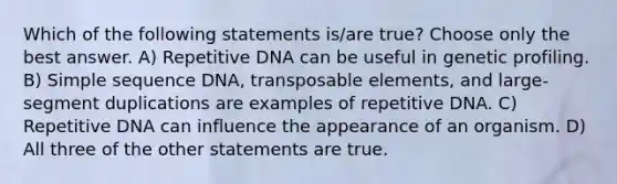 Which of the following statements is/are true? Choose only the best answer. A) Repetitive DNA can be useful in genetic profiling. B) Simple sequence DNA, transposable elements, and large-segment duplications are examples of repetitive DNA. C) Repetitive DNA can influence the appearance of an organism. D) All three of the other statements are true.