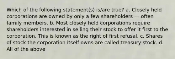 Which of the following statement(s) is/are true? a. Closely held corporations are owned by only a few shareholders — often family members. b. Most closely held corporations require shareholders interested in selling their stock to offer it first to the corporation. This is known as the right of first refusal. c. Shares of stock the corporation itself owns are called treasury stock. d. All of the above