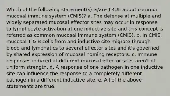 Which of the following statement(s) is/are TRUE about common mucosal immune system (CMIS)? a. The defense at multiple and widely separated mucosal effector sites may occur in response to lymphocyte activation at one inductive site and this concept is referred as common mucosal immune system (CMIS). b. In CMIS, mucosal T & B cells from and inductive site migrate through blood and lymphatics to several effector sites and it's governed by shared expression of mucosal homing receptors. c. Immune responses induced at different mucosal effector sites aren't of uniform strength. d. A response of one pathogen in one inductive site can influence the response to a completely different pathogen in a different inductive site. e. All of the above statements are true.