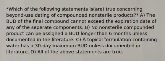 *Which of the following statements is(are) true concerning beyond-use dating of compounded nonsterile products?* A) The BUD of the final compound cannot exceed the expiration date of any of the seperate components. B) No nonsterile compounded product can be assigned a BUD longer than 6 months unless documented in the literature. C) A topical formulation containing water has a 30-day maximum BUD unless documented in literature. D) All of the above statements are true.