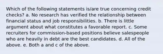 Which of the following statements is/are true concerning credit checks? a. No research has verified the relationship between financial status and job responsibilities. b. There is little argument about what constitutes a favorable report. c. Some recruiters for commission-based positions believe salespeople who are heavily in debt are the best candidates. d. All of the above. e. Both a and c of the above.