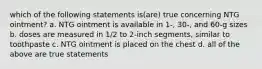 which of the following statements is(are) true concerning NTG ointment? a. NTG ointment is available in 1-, 30-, and 60-g sizes b. doses are measured in 1/2 to 2-inch segments, similar to toothpaste c. NTG ointment is placed on the chest d. all of the above are true statements