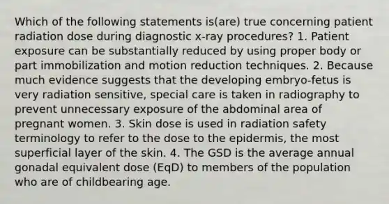 Which of the following statements is(are) true concerning patient radiation dose during diagnostic x-ray procedures? 1. Patient exposure can be substantially reduced by using proper body or part immobilization and motion reduction techniques. 2. Because much evidence suggests that the developing embryo-fetus is very radiation sensitive, special care is taken in radiography to prevent unnecessary exposure of the abdominal area of pregnant women. 3. Skin dose is used in radiation safety terminology to refer to the dose to the epidermis, the most superficial layer of the skin. 4. The GSD is the average annual gonadal equivalent dose (EqD) to members of the population who are of childbearing age.