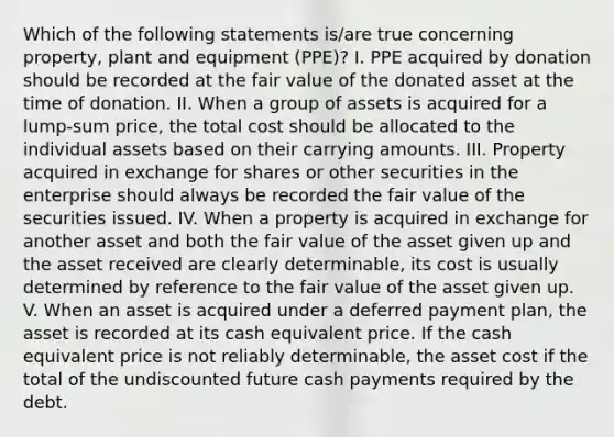 Which of the following statements is/are true concerning property, plant and equipment (PPE)? I. PPE acquired by donation should be recorded at the fair value of the donated asset at the time of donation. II. When a group of assets is acquired for a lump-sum price, the total cost should be allocated to the individual assets based on their carrying amounts. III. Property acquired in exchange for shares or other securities in the enterprise should always be recorded the fair value of the securities issued. IV. When a property is acquired in exchange for another asset and both the fair value of the asset given up and the asset received are clearly determinable, its cost is usually determined by reference to the fair value of the asset given up. V. When an asset is acquired under a deferred payment plan, the asset is recorded at its cash equivalent price. If the cash equivalent price is not reliably determinable, the asset cost if the total of the undiscounted future cash payments required by the debt.