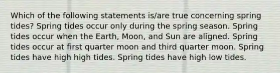 Which of the following statements is/are true concerning spring tides? Spring tides occur only during the spring season. Spring tides occur when the Earth, Moon, and Sun are aligned. Spring tides occur at first quarter moon and third quarter moon. Spring tides have high high tides. Spring tides have high low tides.