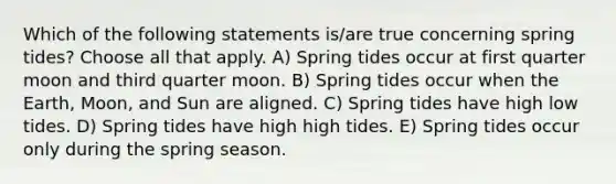 Which of the following statements is/are true concerning spring tides? Choose all that apply. A) Spring tides occur at first quarter moon and third quarter moon. B) Spring tides occur when the Earth, Moon, and Sun are aligned. C) Spring tides have high low tides. D) Spring tides have high high tides. E) Spring tides occur only during the spring season.