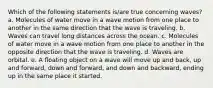 Which of the following statements is/are true concerning waves? a. Molecules of water move in a wave motion from one place to another in the same direction that the wave is traveling. b. Waves can travel long distances across the ocean. c. Molecules of water move in a wave motion from one place to another in the opposite direction that the wave is traveling. d. Waves are orbital. e. A floating object on a wave will move up and back, up and forward, down and forward, and down and backward, ending up in the same place it started.