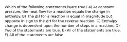 Which of the following statements is/are true? A) At constant pressure, the heat flow for a reaction equals the change in enthalpy. B) The ∆H for a reaction is equal in magnitude but opposite in sign to the ∆H for the reverse reaction. C) Enthalpy change is dependent upon the number of steps in a reaction. D) Two of the statements are true. E) All of the statements are true. F) All of the statements are false.