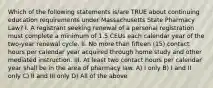 Which of the following statements is/are TRUE about continuing education requirements under Massachusetts State Pharmacy Law? I. A registrant seeking renewal of a personal registration must complete a minimum of 1.5 CEUs each calendar year of the two-year renewal cycle. II. No more than fifteen (15) contact hours per calendar year acquired through home study and other mediated instruction. III. At least two contact hours per calendar year shall be in the area of pharmacy law. A) I only B) I and II only C) II and III only D) All of the above