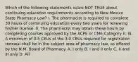 Which of the following statements is/are NOT TRUE about continuing education requirements according to New Mexico State Pharmacy Law? I. The pharmacist is required to complete 30 hours of continuing education every two years for renewing his/her license. II. The pharmacist may obtain these hours by completing courses approved by the ACPE or CME-Category II. III. A minimum of 0.5 CEUs of the 3.0 CEUs required for registration renewal shall be in the subject area of pharmacy law, as offered by the N.M. Board of Pharmacy. A. I only B. I and II only C. II and III only D. All