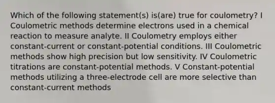 Which of the following statement(s) is(are) true for coulometry? I Coulometric methods determine electrons used in a chemical reaction to measure analyte. II Coulometry employs either constant-current or constant-potential conditions. III Coulometric methods show high precision but low sensitivity. IV Coulometric titrations are constant-potential methods. V Constant-potential methods utilizing a three-electrode cell are more selective than constant-current methods