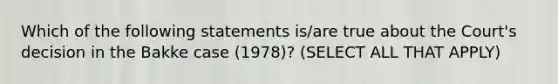 Which of the following statements is/are true about the Court's decision in the Bakke case (1978)? (SELECT ALL THAT APPLY)