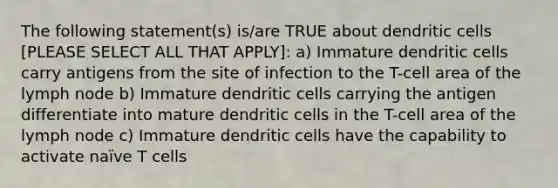 The following statement(s) is/are TRUE about dendritic cells [PLEASE SELECT ALL THAT APPLY]: a) Immature dendritic cells carry antigens from the site of infection to the T-cell area of the lymph node b) Immature dendritic cells carrying the antigen differentiate into mature dendritic cells in the T-cell area of the lymph node c) Immature dendritic cells have the capability to activate naïve T cells