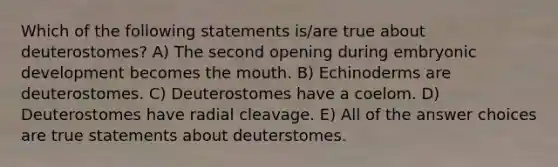 Which of the following statements is/are true about deuterostomes? A) The second opening during embryonic development becomes <a href='https://www.questionai.com/knowledge/krBoWYDU6j-the-mouth' class='anchor-knowledge'>the mouth</a>. B) Echinoderms are deuterostomes. C) Deuterostomes have a coelom. D) Deuterostomes have radial cleavage. E) All of the answer choices are true statements about deuterstomes.