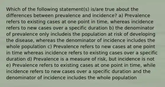 Which of the following statement(s) is/are true about the differences between prevalence and incidence? a) Prevalence refers to existing cases at one point in time, whereas incidence refers to new cases over a specific duration b) the denominator of prevalence only includeis the population at risk of developing the disease, whereas the denominator of incidence includes the whole population c) Prevalence refers to new cases at one point in time whereas incidence refers to existing cases over a specific duration d) Prevalence is a measure of risk, but incidence is not e) Prevalence refers to existing cases at one point in time, while incidence refers to new cases over a specific duration and the denominator of incidence includes the whole population