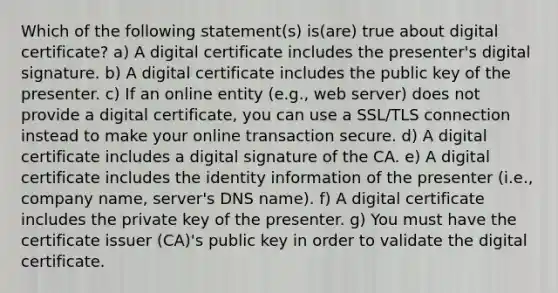 Which of the following statement(s) is(are) true about digital certificate? a) A digital certificate includes the presenter's digital signature. b) A digital certificate includes the public key of the presenter. c) If an online entity (e.g., web server) does not provide a digital certificate, you can use a SSL/TLS connection instead to make your online transaction secure. d) A digital certificate includes a digital signature of the CA. e) A digital certificate includes the identity information of the presenter (i.e., company name, server's DNS name). f) A digital certificate includes the private key of the presenter. g) You must have the certificate issuer (CA)'s public key in order to validate the digital certificate.