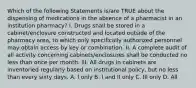 Which of the following Statements is/are TRUE about the dispensing of medications in the absence of a pharmacist in an institution pharmacy? I. Drugs shall be stored in a cabinet/enclosure constructed and located outside of the pharmacy area, to which only specifically authorized personnel may obtain access by key or combination. II. A complete audit of all activity concerning cabinets/enclosures shall be conducted no less than once per month. III. All drugs in cabinets are inventoried regularly based on institutional policy, but no less than every sixty days. A. I only B. I and II only C. III only D. All