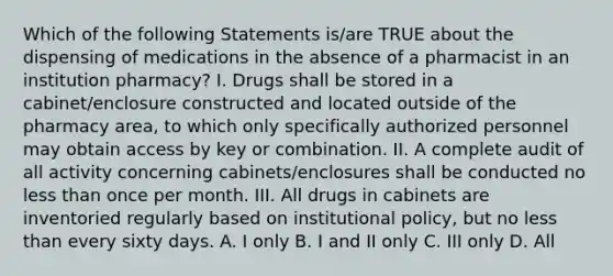 Which of the following Statements is/are TRUE about the dispensing of medications in the absence of a pharmacist in an institution pharmacy? I. Drugs shall be stored in a cabinet/enclosure constructed and located outside of the pharmacy area, to which only specifically authorized personnel may obtain access by key or combination. II. A complete audit of all activity concerning cabinets/enclosures shall be conducted no less than once per month. III. All drugs in cabinets are inventoried regularly based on institutional policy, but no less than every sixty days. A. I only B. I and II only C. III only D. All