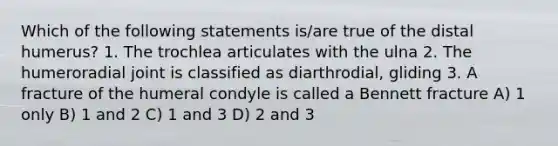 Which of the following statements is/are true of the distal humerus? 1. The trochlea articulates with the ulna 2. The humeroradial joint is classified as diarthrodial, gliding 3. A fracture of the humeral condyle is called a Bennett fracture A) 1 only B) 1 and 2 C) 1 and 3 D) 2 and 3