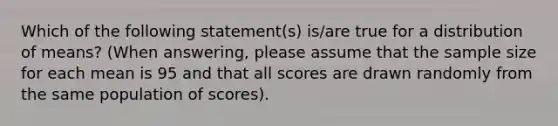 Which of the following statement(s) is/are true for a distribution of means? (When answering, please assume that the sample size for each mean is 95 and that all scores are drawn randomly from the same population of scores).