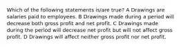 Which of the following statements is/are true? A Drawings are salaries paid to employees. B Drawings made during a period will decrease both gross profit and net profit. C Drawings made during the period will decrease net profit but will not affect gross profit. D Drawings will affect neither gross profit nor net profit.