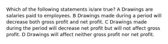 Which of the following statements is/are true? A Drawings are salaries paid to employees. B Drawings made during a period will decrease both gross profit and net profit. C Drawings made during the period will decrease net profit but will not affect gross profit. D Drawings will affect neither gross profit nor net profit.