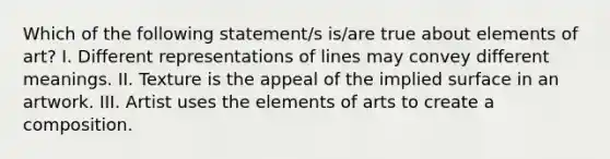 Which of the following statement/s is/are true about elements of art? I. Different representations of lines may convey different meanings. II. Texture is the appeal of the implied surface in an artwork. III. Artist uses the elements of arts to create a composition.