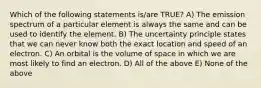 Which of the following statements is/are TRUE? A) The emission spectrum of a particular element is always the same and can be used to identify the element. B) The uncertainty principle states that we can never know both the exact location and speed of an electron. C) An orbital is the volume of space in which we are most likely to find an electron. D) All of the above E) None of the above