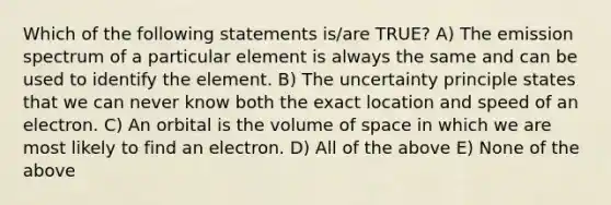 Which of the following statements is/are TRUE? A) The emission spectrum of a particular element is always the same and can be used to identify the element. B) The uncertainty principle states that we can never know both the exact location and speed of an electron. C) An orbital is the volume of space in which we are most likely to find an electron. D) All of the above E) None of the above