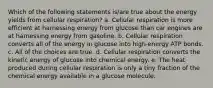 Which of the following statements is/are true about the energy yields from cellular respiration? a. Cellular respiration is more efficient at harnessing energy from glucose than car engines are at harnessing energy from gasoline. b. Cellular respiration converts all of the energy in glucose into high-energy ATP bonds. c. All of the choices are true. d. Cellular respiration converts the kinetic energy of glucose into chemical energy. e. The heat produced during cellular respiration is only a tiny fraction of the chemical energy available in a glucose molecule.