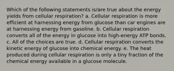 Which of the following statements is/are true about the energy yields from <a href='https://www.questionai.com/knowledge/k1IqNYBAJw-cellular-respiration' class='anchor-knowledge'>cellular respiration</a>? a. Cellular respiration is more efficient at harnessing energy from glucose than car engines are at harnessing energy from gasoline. b. Cellular respiration converts all of the energy in glucose into high-energy ATP bonds. c. All of the choices are true. d. Cellular respiration converts the kinetic energy of glucose into chemical energy. e. The heat produced during cellular respiration is only a tiny fraction of the chemical energy available in a glucose molecule.