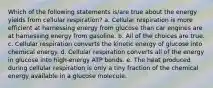 Which of the following statements is/are true about the energy yields from cellular respiration? a. Cellular respiration is more efficient at harnessing energy from glucose than car engines are at harnessing energy from gasoline. b. All of the choices are true. c. Cellular respiration converts the kinetic energy of glucose into chemical energy. d. Cellular respiration converts all of the energy in glucose into high-energy ATP bonds. e. The heat produced during cellular respiration is only a tiny fraction of the chemical energy available in a glucose molecule.