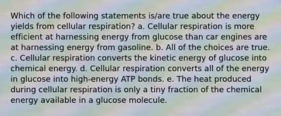 Which of the following statements is/are true about the energy yields from <a href='https://www.questionai.com/knowledge/k1IqNYBAJw-cellular-respiration' class='anchor-knowledge'>cellular respiration</a>? a. Cellular respiration is more efficient at harnessing energy from glucose than car engines are at harnessing energy from gasoline. b. All of the choices are true. c. Cellular respiration converts the kinetic energy of glucose into chemical energy. d. Cellular respiration converts all of the energy in glucose into high-energy ATP bonds. e. The heat produced during cellular respiration is only a tiny fraction of the chemical energy available in a glucose molecule.