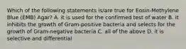 Which of the following statements is/are true for Eosin-Methylene Blue (EMB) Agar? A. it is used for the confirmed test of water B. it inhibits the growth of Gram-positive bacteria and selects for the growth of Gram-negative bacteria C. all of the above D. it is selective and differential